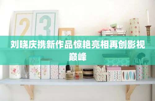 刘晓庆携新作品惊艳亮相再创影视巅峰