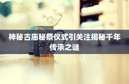 神秘古庙秘祭仪式引关注揭秘千年传承之谜