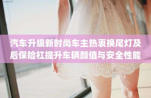汽车升级新时尚车主热衷换尾灯及后保险杠提升车辆颜值与安全性能