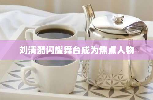 刘清漪闪耀舞台成为焦点人物