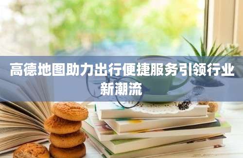 高德地图助力出行便捷服务引领行业新潮流