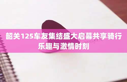 韶关125车友集结盛大启幕共享骑行乐趣与激情时刻
