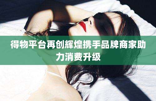 得物平台再创辉煌携手品牌商家助力消费升级