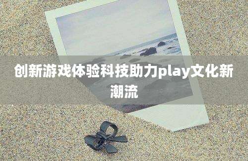 创新游戏体验科技助力play文化新潮流