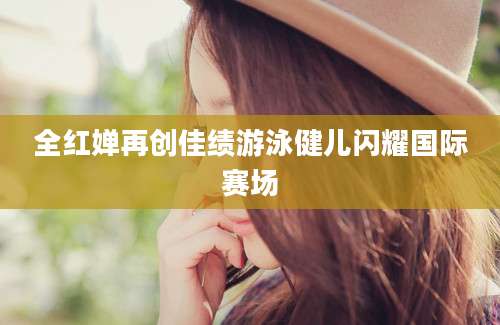 全红婵再创佳绩游泳健儿闪耀国际赛场