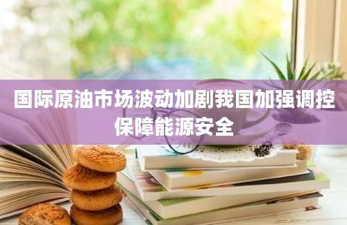 国际原油市场波动加剧我国加强调控保障能源安全