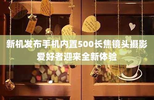 新机发布手机内置500长焦镜头摄影爱好者迎来全新体验