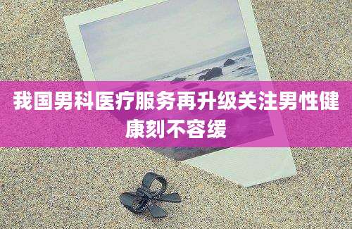 我国男科医疗服务再升级关注男性健康刻不容缓