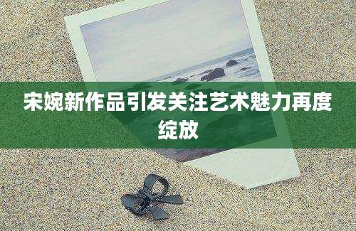 宋婉新作品引发关注艺术魅力再度绽放