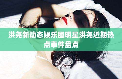 洪尧新动态娱乐圈明星洪尧近期热点事件盘点