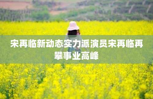 宋再临新动态实力派演员宋再临再攀事业高峰