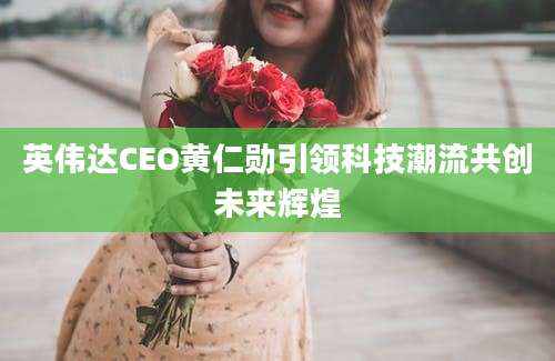 英伟达CEO黄仁勋引领科技潮流共创未来辉煌
