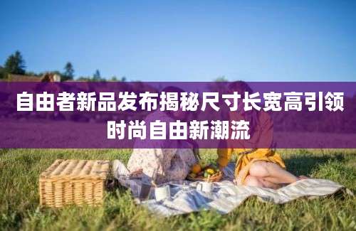 自由者新品发布揭秘尺寸长宽高引领时尚自由新潮流