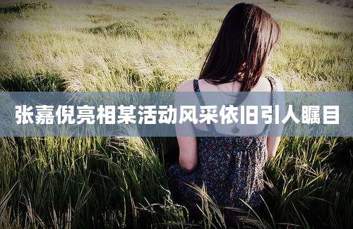 张嘉倪亮相某活动风采依旧引人瞩目