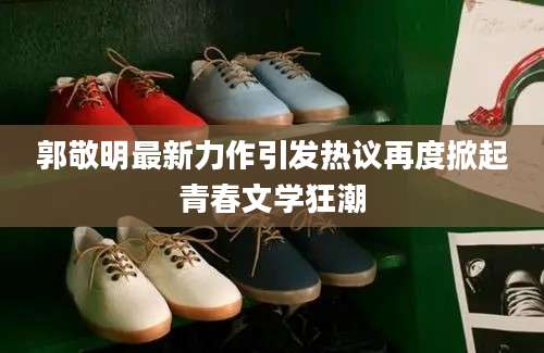 郭敬明最新力作引发热议再度掀起青春文学狂潮