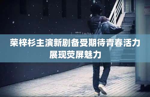 荣梓杉主演新剧备受期待青春活力展现荧屏魅力