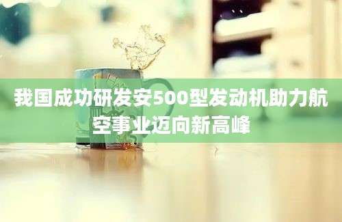 我国成功研发安500型发动机助力航空事业迈向新高峰