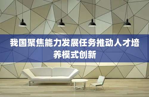 我国聚焦能力发展任务推动人才培养模式创新