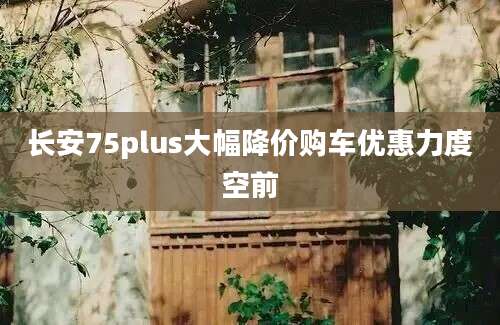 长安75plus大幅降价购车优惠力度空前