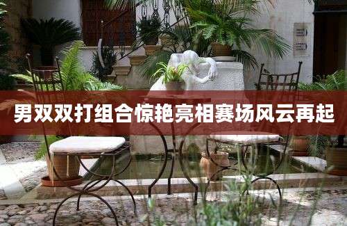 男双双打组合惊艳亮相赛场风云再起