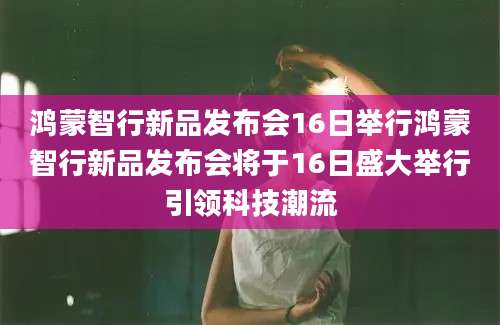 鸿蒙智行新品发布会16日举行鸿蒙智行新品发布会将于16日盛大举行引领科技潮流