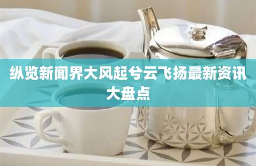 纵览新闻界大风起兮云飞扬最新资讯大盘点