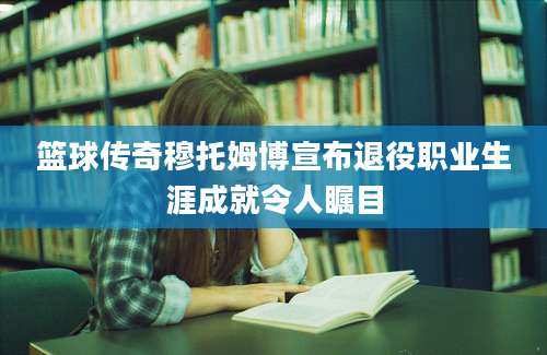 篮球传奇穆托姆博宣布退役职业生涯成就令人瞩目