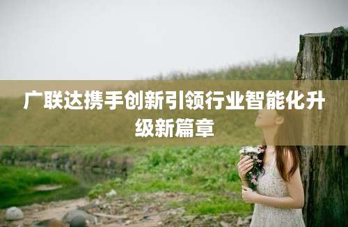 广联达携手创新引领行业智能化升级新篇章