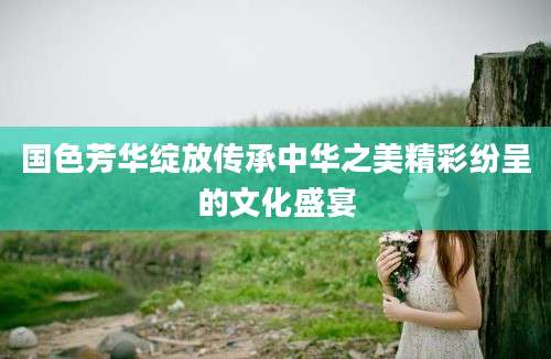 国色芳华绽放传承中华之美精彩纷呈的文化盛宴