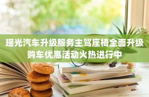 瑶光汽车升级服务主驾座椅全面升级购车优惠活动火热进行中