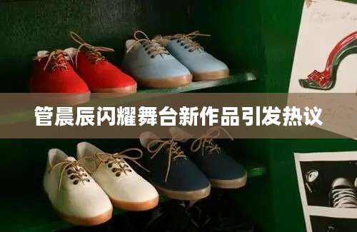 管晨辰闪耀舞台新作品引发热议