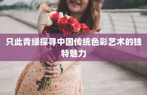 只此青绿探寻中国传统色彩艺术的独特魅力
