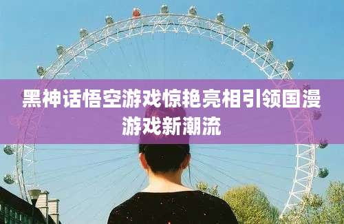 黑神话悟空游戏惊艳亮相引领国漫游戏新潮流