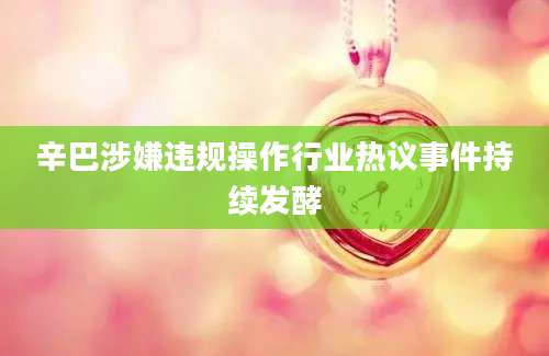 辛巴涉嫌违规操作行业热议事件持续发酵