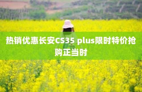 热销优惠长安CS35 plus限时特价抢购正当时
