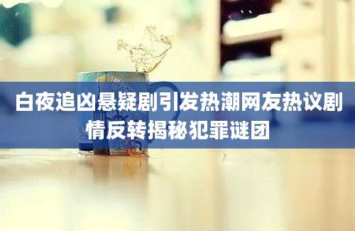 白夜追凶悬疑剧引发热潮网友热议剧情反转揭秘犯罪谜团