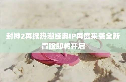 封神2再掀热潮经典IP再度来袭全新冒险即将开启