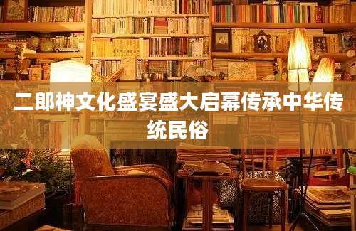 二郎神文化盛宴盛大启幕传承中华传统民俗