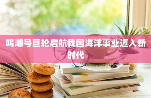 鸣潮号巨轮启航我国海洋事业迈入新时代