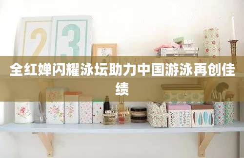 全红婵闪耀泳坛助力中国游泳再创佳绩