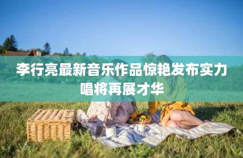 李行亮最新音乐作品惊艳发布实力唱将再展才华