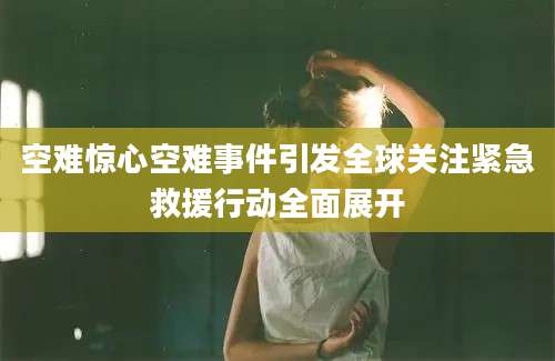 空难惊心空难事件引发全球关注紧急救援行动全面展开