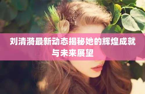 刘清漪最新动态揭秘她的辉煌成就与未来展望