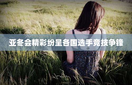 亚冬会精彩纷呈各国选手竞技争锋