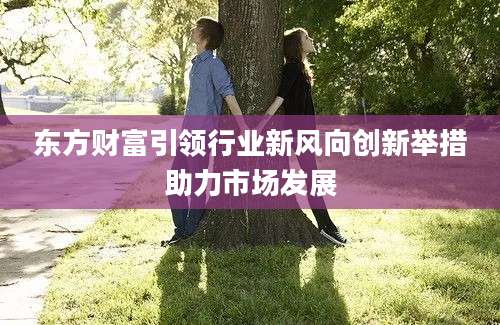 东方财富引领行业新风向创新举措助力市场发展