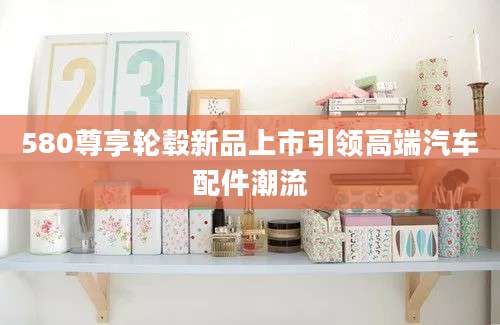 580尊享轮毂新品上市引领高端汽车配件潮流
