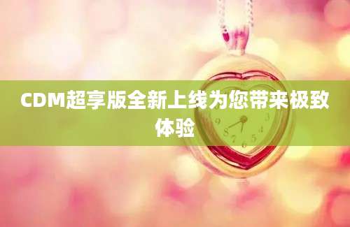 CDM超享版全新上线为您带来极致体验