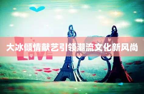 大冰倾情献艺引领潮流文化新风尚