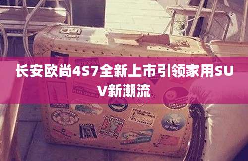 长安欧尚4S7全新上市引领家用SUV新潮流