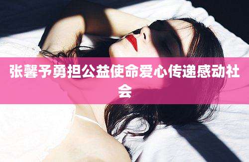 张馨予勇担公益使命爱心传递感动社会